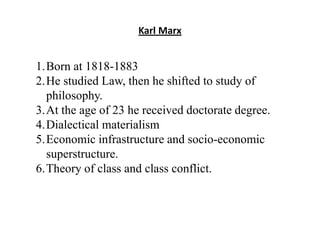 Karl Marx
1.Born at 1818-1883
2.He studied Law, then he shifted to study of
philosophy.
3.At the age of 23 he received doctorate degree.
4.Dialectical materialism
5.Economic infrastructure and socio-economic
superstructure.
6.Theory of class and class conflict.
 