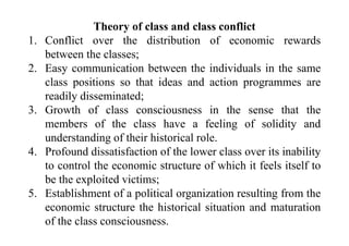 Theory of class and class conflict
1. Conflict over the distribution of economic rewards
between the classes;
2. Easy communication between the individuals in the same
class positions so that ideas and action programmes are
readily disseminated;
3. Growth of class consciousness in the sense that the
members of the class have a feeling of solidity and
understanding of their historical role.
4. Profound dissatisfaction of the lower class over its inability
to control the economic structure of which it feels itself to
be the exploited victims;
5. Establishment of a political organization resulting from the
economic structure the historical situation and maturation
of the class consciousness.
 