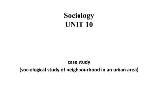 Sociology
UNIT 10
case study
(sociological study of neighbourhood in an urban area)
 