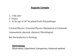 Auguste Compte
1. 1798-1857
2. France
3. At the age of 16th he joined Ecole Polytechnique
Celetrial Physics, Terrestrial Physics (Mechanical or Chemical)
Astronomical, physical, chemical, Physiological
But Social physics to Sciology
Methodology
Observation, Experiment, Comparison, Historical method
 