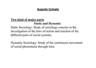 Auguste Compte
Two kind of major parts
Static and Dynamic
Static Sociology: Study of sociology consists in the
investigation of the laws of action and reaction of the
different parts of social systems.
Dynamic Sociology: Study of the continuous movement
of social phenomena through time.
 