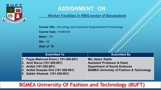 ASSIGNMENT ON
Worker Facilities in RMG sector of Bangladesh
Course Title : Sociology and Industrial Organizational Psychology
Course Code : HUM4100
Batch : 191
Sec: 06
Dept. of TE
Submitted To Submitted By
1. Fayze Mahmud Emon ( 191-290-801)
2. Amit Barua (191-300-801)
3. Arafat (191-302-801)
4. Arafat Hossain Omi (191-309-801)
5. Sabbir Ahamed (191-350-801)
Md. Abdur Rakib
Assistant Professor & Head,
Department of Social Sciences
BGMEA University of Fashion & Technology
BGMEA University Of Fashion and Technology (BUFT)
 