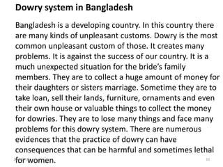 Dowry system in Bangladesh
Bangladesh is a developing country. In this country there
are many kinds of unpleasant customs. Dowry is the most
common unpleasant custom of those. It creates many
problems. It is against the success of our country. It is a
much unexpected situation for the bride’s family
members. They are to collect a huge amount of money for
their daughters or sisters marriage. Sometime they are to
take loan, sell their lands, furniture, ornaments and even
their own house or valuable things to collect the money
for dowries. They are to lose many things and face many
problems for this dowry system. There are numerous
evidences that the practice of dowry can have
consequences that can be harmful and sometimes lethal
for women.12/3/2017 10
 