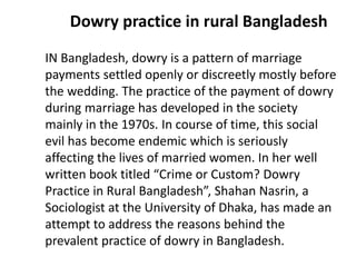 Dowry practice in rural Bangladesh
IN Bangladesh, dowry is a pattern of marriage
payments settled openly or discreetly mostly before
the wedding. The practice of the payment of dowry
during marriage has developed in the society
mainly in the 1970s. In course of time, this social
evil has become endemic which is seriously
affecting the lives of married women. In her well
written book titled “Crime or Custom? Dowry
Practice in Rural Bangladesh”, Shahan Nasrin, a
Sociologist at the University of Dhaka, has made an
attempt to address the reasons behind the
prevalent practice of dowry in Bangladesh.
 