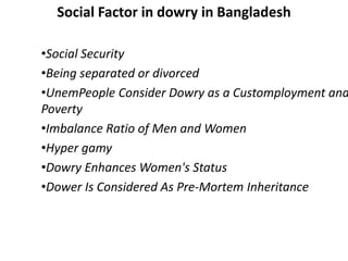 Social Factor in dowry in Bangladesh
•Social Security
•Being separated or divorced
•UnemPeople Consider Dowry as a Customployment and
Poverty
•Imbalance Ratio of Men and Women
•Hyper gamy
•Dowry Enhances Women's Status
•Dower Is Considered As Pre-Mortem Inheritance
 