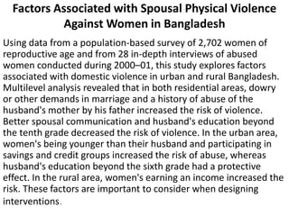 Factors Associated with Spousal Physical Violence
Against Women in Bangladesh
Using data from a population-based survey of 2,702 women of
reproductive age and from 28 in-depth interviews of abused
women conducted during 2000–01, this study explores factors
associated with domestic violence in urban and rural Bangladesh.
Multilevel analysis revealed that in both residential areas, dowry
or other demands in marriage and a history of abuse of the
husband's mother by his father increased the risk of violence.
Better spousal communication and husband's education beyond
the tenth grade decreased the risk of violence. In the urban area,
women's being younger than their husband and participating in
savings and credit groups increased the risk of abuse, whereas
husband's education beyond the sixth grade had a protective
effect. In the rural area, women's earning an income increased the
risk. These factors are important to consider when designing
interventions.
 
