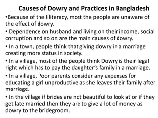 Causes of Dowry and Practices in Bangladesh
•Because of the Illiteracy, most the people are unaware of
the effect of dowry.
• Dependence on husband and living on their income, social
corruption and so on are the main causes of dowry.
• In a town, people think that giving dowry in a marriage
creating more status in society.
• In a village, most of the people think Dowry is their legal
right which has to pay the daughter’s family in a marriage.
• In a village, Poor parents consider any expenses for
educating a girl unproductive as she leaves their family after
marriage.
• In the village if brides are not beautiful to look at or if they
get late married then they are to give a lot of money as
dowry to the bridegroom.
 