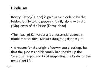 Hinduism
Dowry (Dahej/Hunda) is paid in cash or kind by the
bride's family to the groom' s family along with the
giving away of the bride (Kanya-dana)
•The ritual of Kanya-dana is an essential aspect in
Hindu marital rites: Kanya = daughter, dana = gift
• A reason for the origin of dowry could perhaps be
that the groom and his family had to take up the
'onerous' responsibility of supporting the bride for the
rest of her life
12/3/2017 16
 