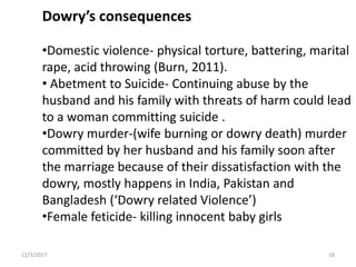 Dowry’s consequences
•Domestic violence- physical torture, battering, marital
rape, acid throwing (Burn, 2011).
• Abetment to Suicide- Continuing abuse by the
husband and his family with threats of harm could lead
to a woman committing suicide .
•Dowry murder-(wife burning or dowry death) murder
committed by her husband and his family soon after
the marriage because of their dissatisfaction with the
dowry, mostly happens in India, Pakistan and
Bangladesh (‘Dowry related Violence’)
•Female feticide- killing innocent baby girls
12/3/2017 18
 