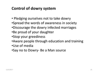 Control of dowry system
• Pledging ourselves not to take dowry
•Spread the words of awareness in society
•Discourage the dowry infected marriages
•Be proud of your daughter
•Stop your greediness
•Aware people through education and training
•Use of media
•Say no to Dowry- Be a Man source
12/3/2017 25
 