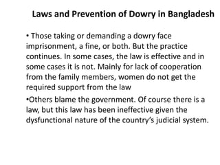 Laws and Prevention of Dowry in Bangladesh
• Those taking or demanding a dowry face
imprisonment, a fine, or both. But the practice
continues. In some cases, the law is effective and in
some cases it is not. Mainly for lack of cooperation
from the family members, women do not get the
required support from the law
•Others blame the government. Of course there is a
law, but this law has been ineffective given the
dysfunctional nature of the country’s judicial system.
 
