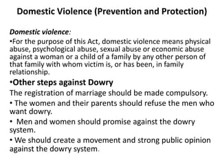 Domestic Violence (Prevention and Protection)
Domestic violence:
•For the purpose of this Act, domestic violence means physical
abuse, psychological abuse, sexual abuse or economic abuse
against a woman or a child of a family by any other person of
that family with whom victim is, or has been, in family
relationship.
•Other steps against Dowry
The registration of marriage should be made compulsory.
• The women and their parents should refuse the men who
want dowry.
• Men and women should promise against the dowry
system.
• We should create a movement and strong public opinion
against the dowry system.
 