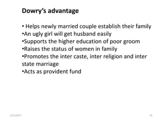 Dowry’s advantage
• Helps newly married couple establish their family
•An ugly girl will get husband easily
•Supports the higher education of poor groom
•Raises the status of women in family
•Promotes the inter caste, inter religion and inter
state marriage
•Acts as provident fund
12/3/2017 29
 