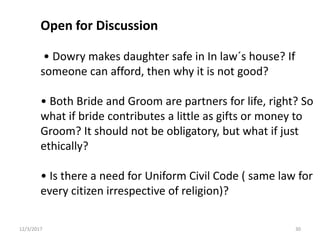 Open for Discussion
• Dowry makes daughter safe in In law´s house? If
someone can afford, then why it is not good?
• Both Bride and Groom are partners for life, right? So
what if bride contributes a little as gifts or money to
Groom? It should not be obligatory, but what if just
ethically?
• Is there a need for Uniform Civil Code ( same law for
every citizen irrespective of religion)?
12/3/2017 30
 