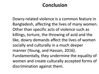 Conclusion
Dowry-related violence is a common feature in
Bangladesh, affecting the lives of many women.
Other than specific acts of violence such as
killings, torture, the throwing of acid and the
like, dowry demands affect the lives of women
socially and culturally in a much deeper
manner (Young, and Hassan, 2016).
Fundamentally, they undermine the equality of
women and create culturally accepted forms of
discrimination against them.
 