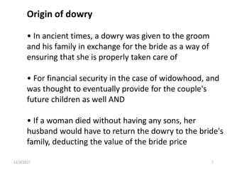 Origin of dowry
• In ancient times, a dowry was given to the groom
and his family in exchange for the bride as a way of
ensuring that she is properly taken care of
• For financial security in the case of widowhood, and
was thought to eventually provide for the couple's
future children as well AND
• If a woman died without having any sons, her
husband would have to return the dowry to the bride's
family, deducting the value of the bride price
12/3/2017 7
 