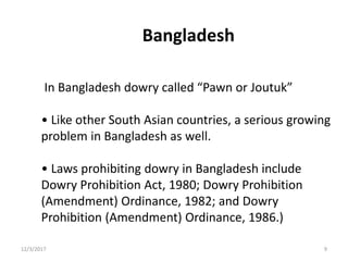 Bangladesh
In Bangladesh dowry called “Pawn or Joutuk”
• Like other South Asian countries, a serious growing
problem in Bangladesh as well.
• Laws prohibiting dowry in Bangladesh include
Dowry Prohibition Act, 1980; Dowry Prohibition
(Amendment) Ordinance, 1982; and Dowry
Prohibition (Amendment) Ordinance, 1986.)
12/3/2017 9
 