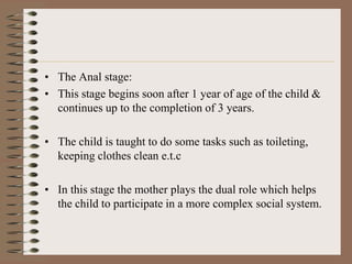 • The Anal stage:
• This stage begins soon after 1 year of age of the child &
  continues up to the completion of 3 years.

• The child is taught to do some tasks such as toileting,
  keeping clothes clean e.t.c

• In this stage the mother plays the dual role which helps
  the child to participate in a more complex social system.
 