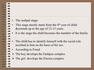 • The oedipal stage:
• This stage mostly starts from the 4th year of child
  &extends up to the age of 12-13 years.
• It is the stage the child becomes the member of the family
  .
• The child has to identify himself with the social role
  ascribed to him on the basis of his sex.
• According to Freud
 The boy develops the Oedipus complex
 The girl develops the Electra complex.
 