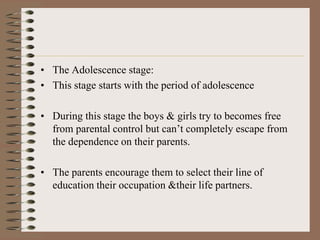 • The Adolescence stage:
• This stage starts with the period of adolescence

• During this stage the boys & girls try to becomes free
  from parental control but can’t completely escape from
  the dependence on their parents.

• The parents encourage them to select their line of
  education their occupation &their life partners.
 
