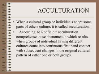 ACCULTURATION
• When a cultural group or individuals adopt some
  parts of others culture, it is called acculturation.
• According to Redfield “ acculturation
  comprehense those phenomenon which results
  when groups of individual having different
  cultures come into continuous first hand contact
  with subsequent changes in the original cultural
  pattern of either one or both groups.
 