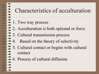 Characteristics of acculturation
1. Two way process
2. Acculturation is both optional or force
3. Cultural transmission process
4.  Based on the theory of selectivity
5. Cultural contact or begins with cultural
   contact
6. Process of cultural diffusion
 