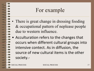 For example
• There is great change in dressing fooding
  & occupational pattern of neplease people
  due to western influence.
• Acculturation refers to the changes that
  occurs when different cultural groups into
  intensive contect. As in diffusion, the
  source of new cultural items is the other
  society.-
SOCIAL PROCESS     SOCIAL PROCESS              17
 