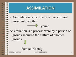 ASSIMILATION
• Assimilation is the fusion of one cultural
  group into another.
                        yound
Assimilation is a process were by a person or
  groups acquired the culture of another
  groups.

                 Samuel Koenig
SOCIAL PROCESS           SOCIAL PROCESS     18
 