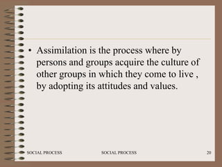 • Assimilation is the process where by
  persons and groups acquire the culture of
  other groups in which they come to live ,
  by adopting its attitudes and values.




SOCIAL PROCESS    SOCIAL PROCESS              20
 