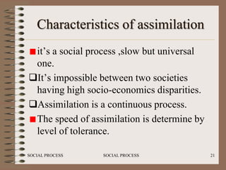 Characteristics of assimilation
 it’s a social process ,slow but universal
 one.
It’s impossible between two societies
 having high socio-economics disparities.
Assimilation is a continuous process.
 The speed of assimilation is determine by
 level of tolerance.

SOCIAL PROCESS   SOCIAL PROCESS              21
 