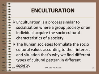 ENCULTURATION
 Enculturation is a process similar to
    socialization where a group ,society or an
    individual acquire the socio cultural
    characteristics of a society .
 The human societies formulate the socio
    cultural values according to their interest
    and situation that’s why we find different
    types of cultural pattern in different
    society.
SOCIAL PROCESS       SOCIAL PROCESS               23
 