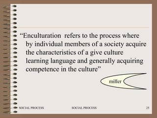 “Enculturation refers to the process where
  by individual members of a society acquire
  the characteristics of a give culture
  learning language and generally acquiring
  competence in the culture”
                                   miller



SOCIAL PROCESS    SOCIAL PROCESS            25
 