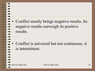 • Conflict mostly brings negative results. Its
  negative results outweigh its positive
  results.

• Conflict is universal but not continuous .it
  is intermittent.


SOCIAL PROCESS     SOCIAL PROCESS                28
 