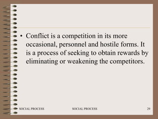 • Conflict is a competition in its more
  occasional, personnel and hostile forms. It
  is a process of seeking to obtain rewards by
  eliminating or weakening the competitors.




SOCIAL PROCESS    SOCIAL PROCESS             29
 