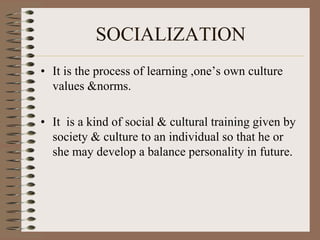 SOCIALIZATION
• It is the process of learning ,one’s own culture
  values &norms.

• It is a kind of social & cultural training given by
  society & culture to an individual so that he or
  she may develop a balance personality in future.
 