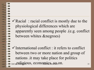 Racial : racial conflict is mostly due to the
 physiological differences which are
 apparently seen among people .(e.g. conflict
 between whites &negroes)

 International conflict : it refers to conflict
    between two or more nation and group of
    nations .it may take place for politics
    ,religious, economics so on.
SOCIAL PROCESS       SOCIAL PROCESS                33
 