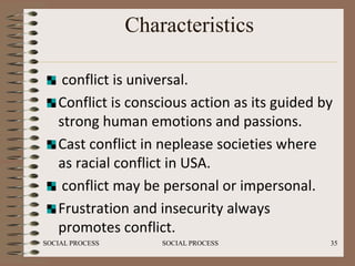 Characteristics

    conflict is universal.
   Conflict is conscious action as its guided by
   strong human emotions and passions.
   Cast conflict in neplease societies where
   as racial conflict in USA.
    conflict may be personal or impersonal.
   Frustration and insecurity always
   promotes conflict.
SOCIAL PROCESS       SOCIAL PROCESS            35
 