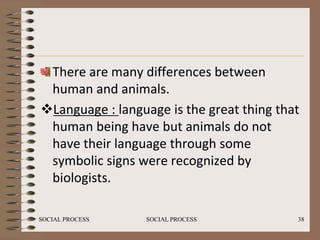 There are many differences between
 human and animals.
Language : language is the great thing that
 human being have but animals do not
 have their language through some
 symbolic signs were recognized by
 biologists.

SOCIAL PROCESS   SOCIAL PROCESS            38
 