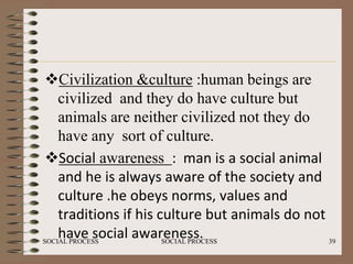 Civilization &culture :human beings are
    civilized and they do have culture but
    animals are neither civilized not they do
    have any sort of culture.
 Social awareness : man is a social animal
    and he is always aware of the society and
    culture .he obeys norms, values and
    traditions if his culture but animals do not
    have social awareness.
SOCIAL PROCESS         SOCIAL PROCESS            39
 