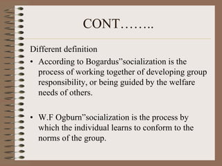 CONT……..
Different definition
• According to Bogardus”socialization is the
  process of working together of developing group
  responsibility, or being guided by the welfare
  needs of others.

• W.F Ogburn”socialization is the process by
  which the individual learns to conform to the
  norms of the group.
 