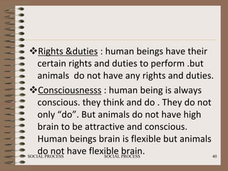 Rights &duties : human beings have their
    certain rights and duties to perform .but
    animals do not have any rights and duties.
 Consciousnesss : human being is always
    conscious. they think and do . They do not
    only “do”. But animals do not have high
    brain to be attractive and conscious.
    Human beings brain is flexible but animals
    do not have flexible PROCESS
SOCIAL PROCESS       SOCIAL
                            brain.             40
 