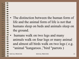 • The distinction between the human form of
  life and the animal form of life is not that
  humans sleep on beds and animals sleep on
  the ground.
• humans walk on two legs and many
  animals walk on four legs or many animal
  and almost all birds walk on two legs ( e.g.
  “animal "kangaroos ,”bird "parrots )
SOCIAL PROCESS    SOCIAL PROCESS             41
 