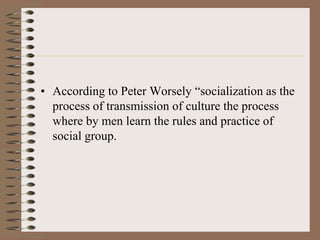 • According to Peter Worsely “socialization as the
  process of transmission of culture the process
  where by men learn the rules and practice of
  social group.
 