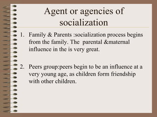 Agent or agencies of
            socialization
1. Family & Parents :socialization process begins
   from the family. The parental &maternal
   influence in the is very great.

2. Peers group:peers begin to be an influence at a
   very young age, as children form friendship
   with other children.
 