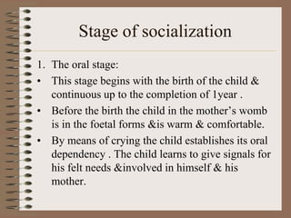 Stage of socialization
1. The oral stage:
• This stage begins with the birth of the child &
   continuous up to the completion of 1year .
• Before the birth the child in the mother’s womb
   is in the foetal forms &is warm & comfortable.
• By means of crying the child establishes its oral
   dependency . The child learns to give signals for
   his felt needs &involved in himself & his
   mother.
 