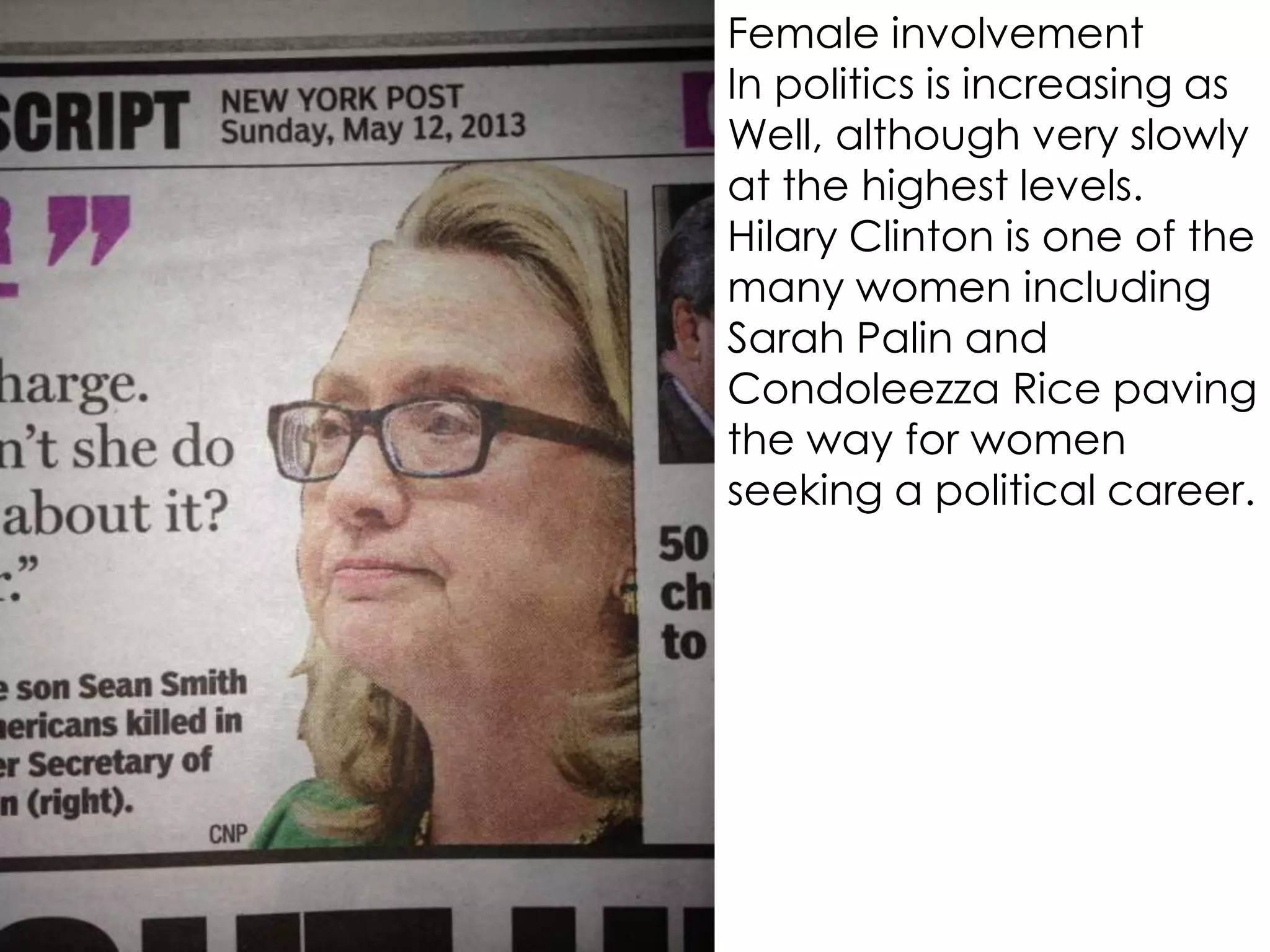 Female involvement
In politics is increasing as
Well, although very slowly
at the highest levels.
Hilary Clinton is one of the
many women including
Sarah Palin and
Condoleezza Rice paving
the way for women
seeking a political career.
 