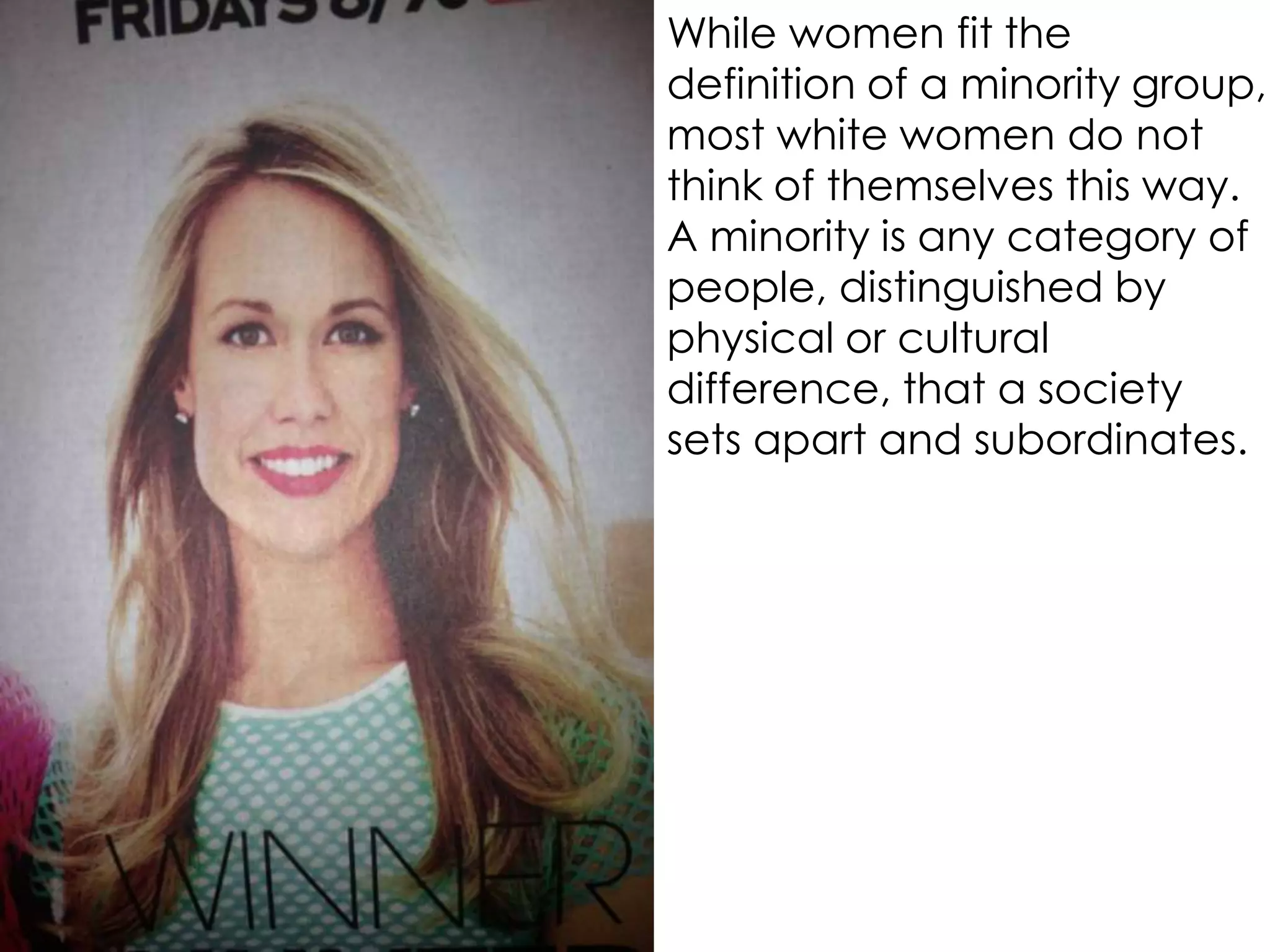 While women fit the
definition of a minority group,
most white women do not
think of themselves this way.
A minority is any category of
people, distinguished by
physical or cultural
difference, that a society
sets apart and subordinates.
 