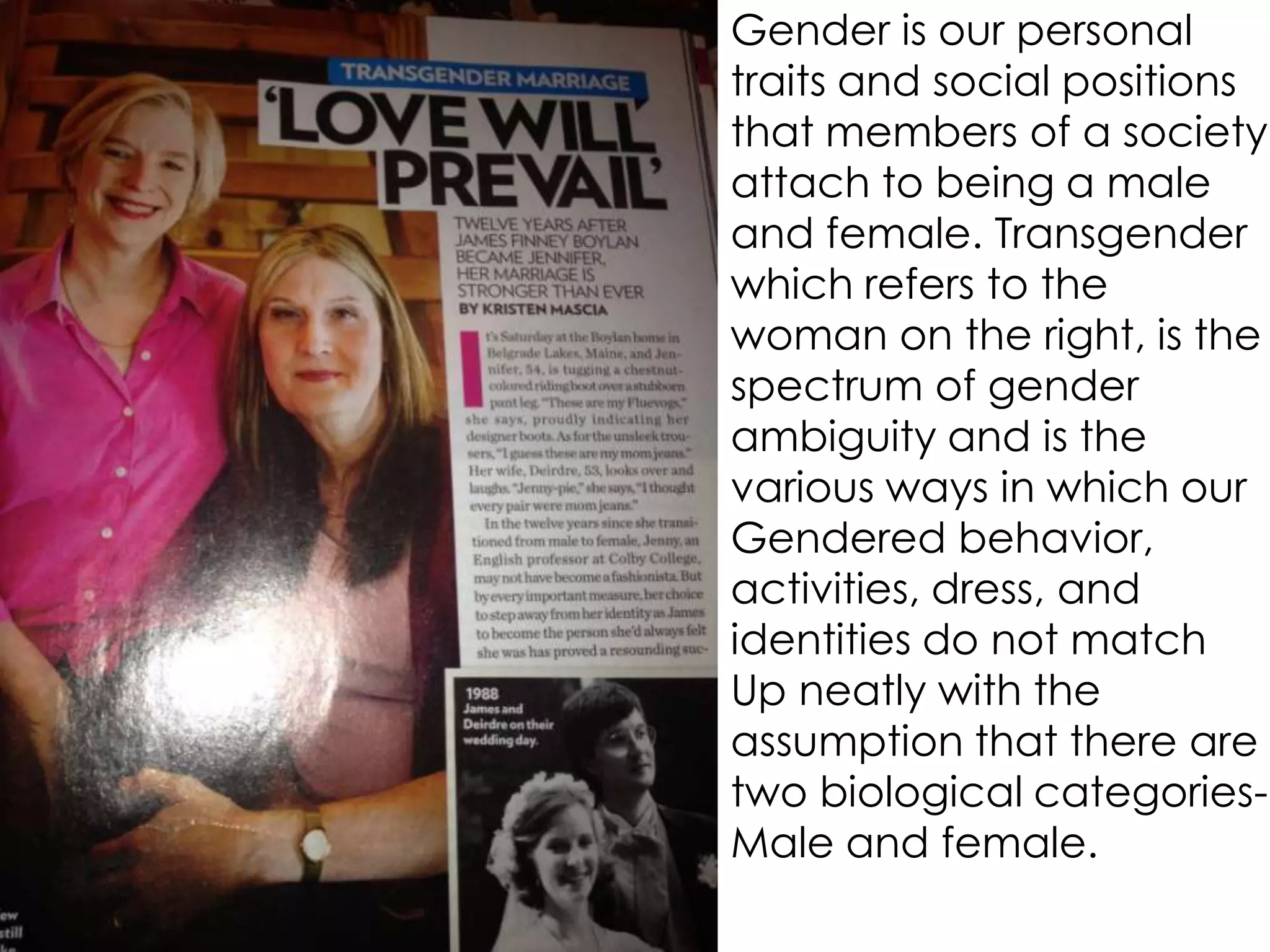 Gender is our personal
traits and social positions
that members of a society
attach to being a male
and female. Transgender
which refers to the
woman on the right, is the
spectrum of gender
ambiguity and is the
various ways in which our
Gendered behavior,
activities, dress, and
identities do not match
Up neatly with the
assumption that there are
two biological categories-
Male and female.
 