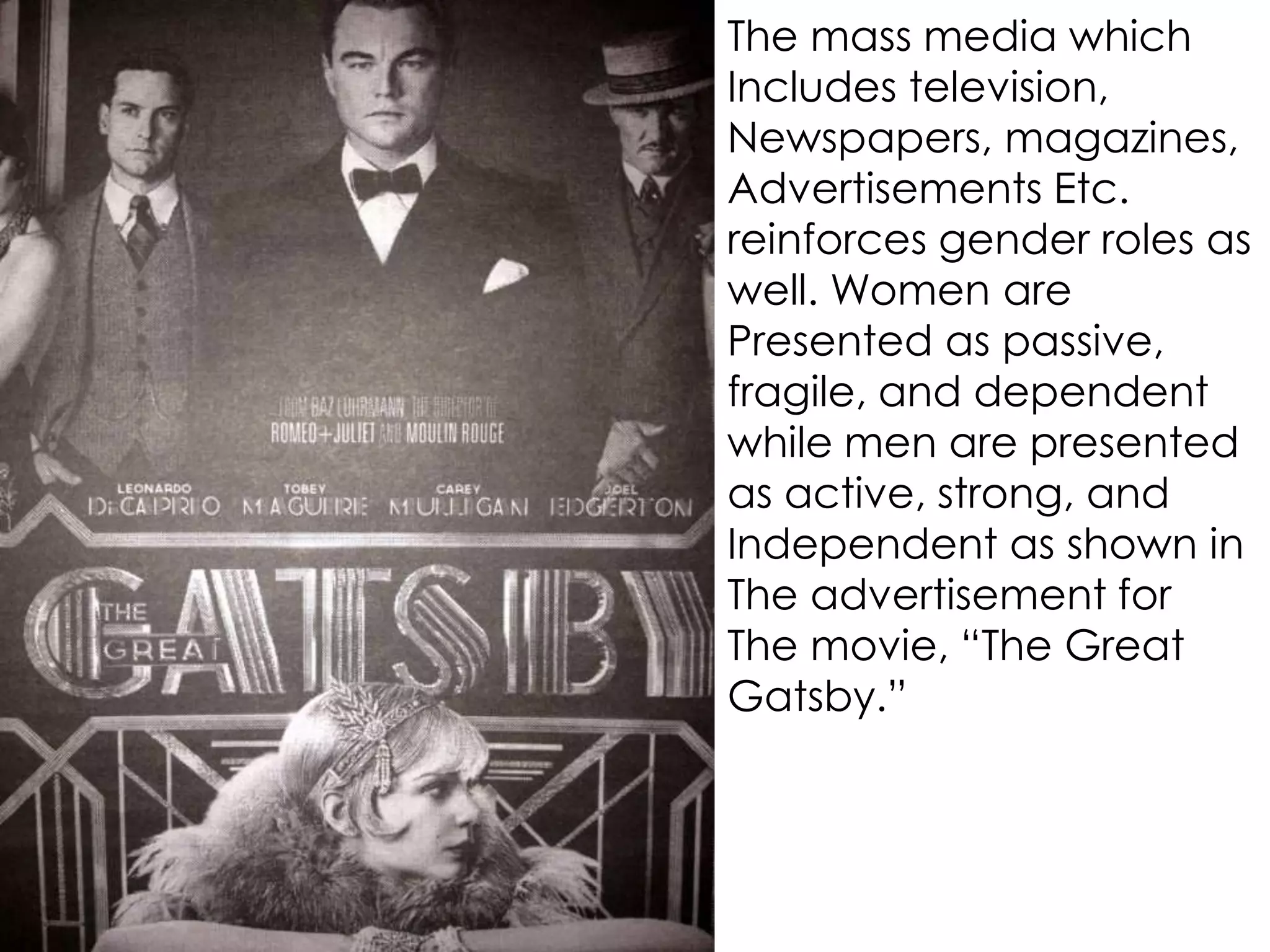 The mass media which
Includes television,
Newspapers, magazines,
Advertisements Etc.
reinforces gender roles as
well. Women are
Presented as passive,
fragile, and dependent
while men are presented
as active, strong, and
Independent as shown in
The advertisement for
The movie, “The Great
Gatsby.”
 