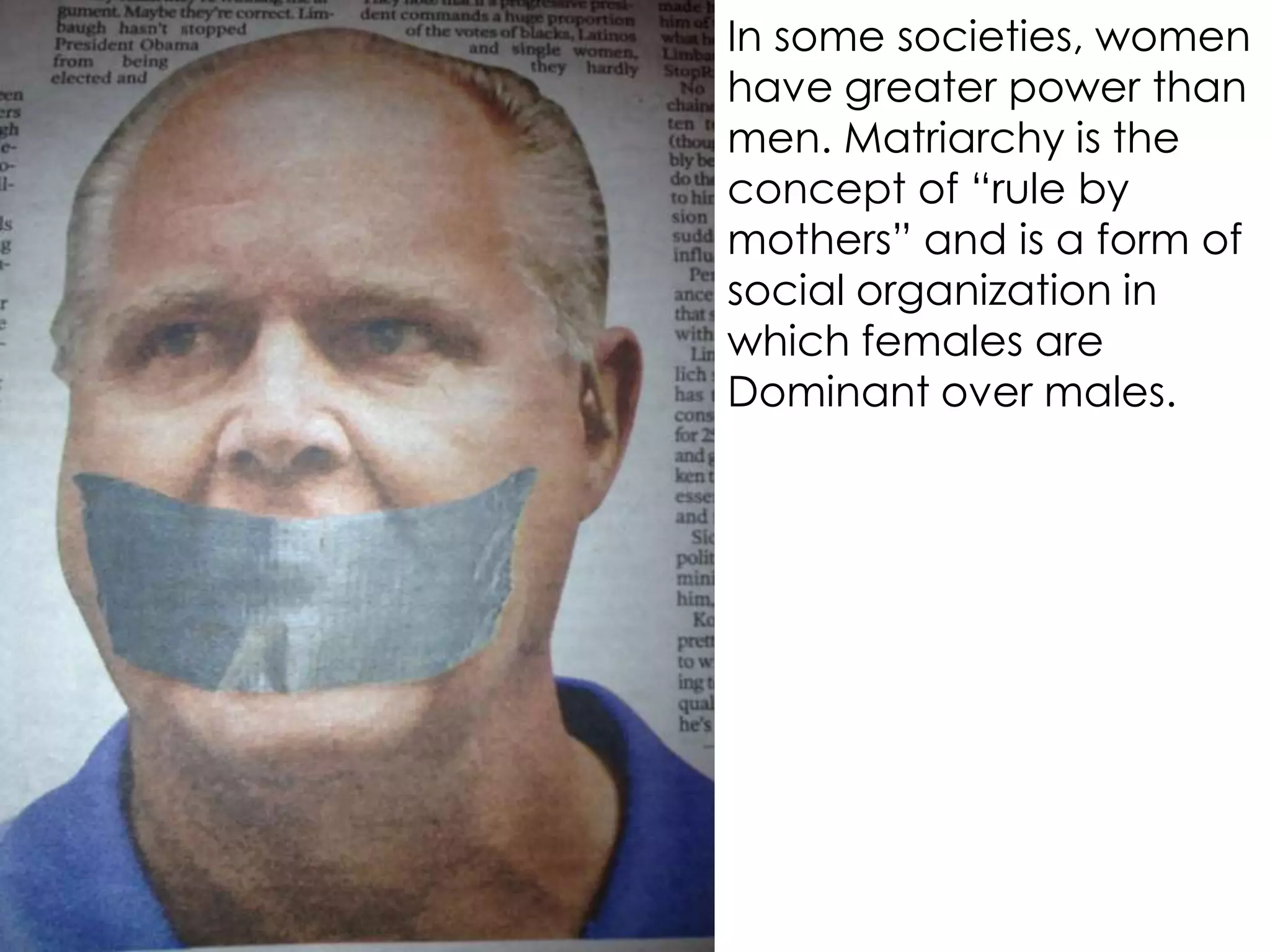In some societies, women
have greater power than
men. Matriarchy is the
concept of “rule by
mothers” and is a form of
social organization in
which females are
Dominant over males.
 